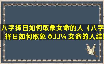 八字择日如何取象女命的人（八字择日如何取象 🐼 女命的人结婚）